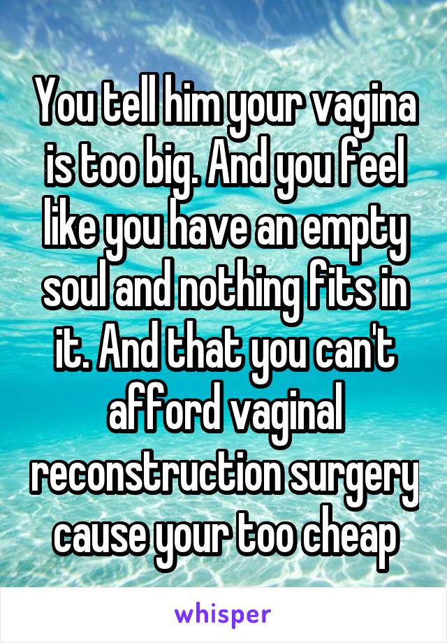 You tell him your vagina is too big. And you feel like you have an empty soul and nothing fits in it. And that you can't afford vaginal reconstruction surgery cause your too cheap