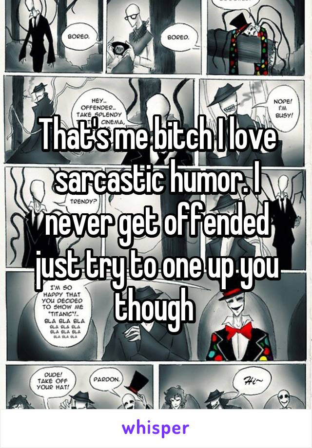 That's me bitch I love sarcastic humor. I never get offended just try to one up you though 