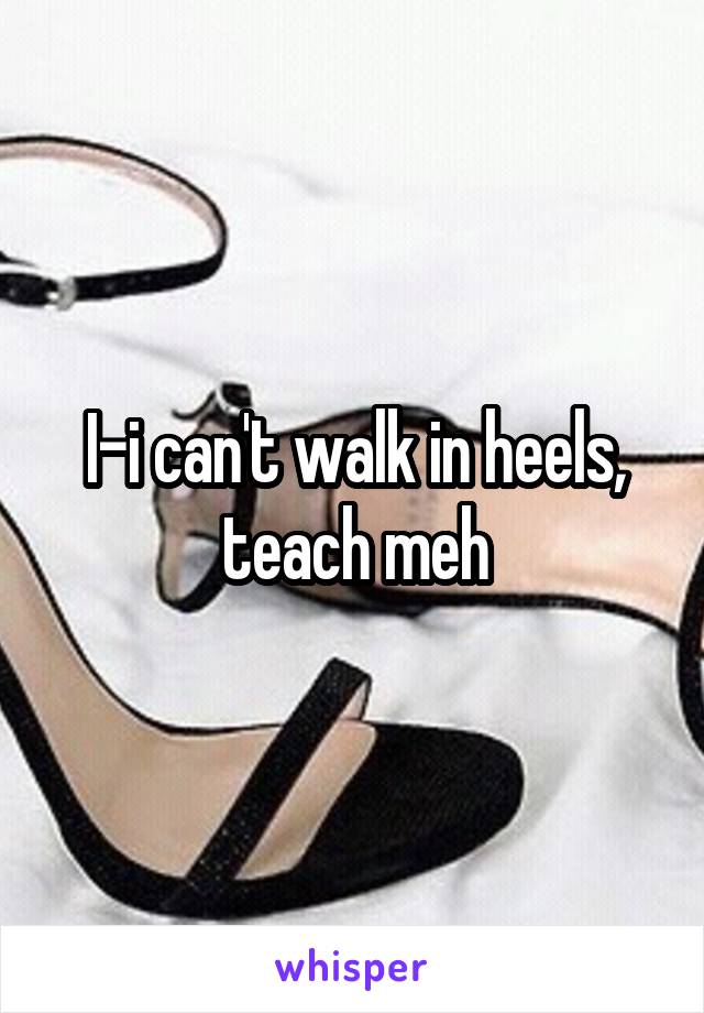 I-i can't walk in heels, teach meh