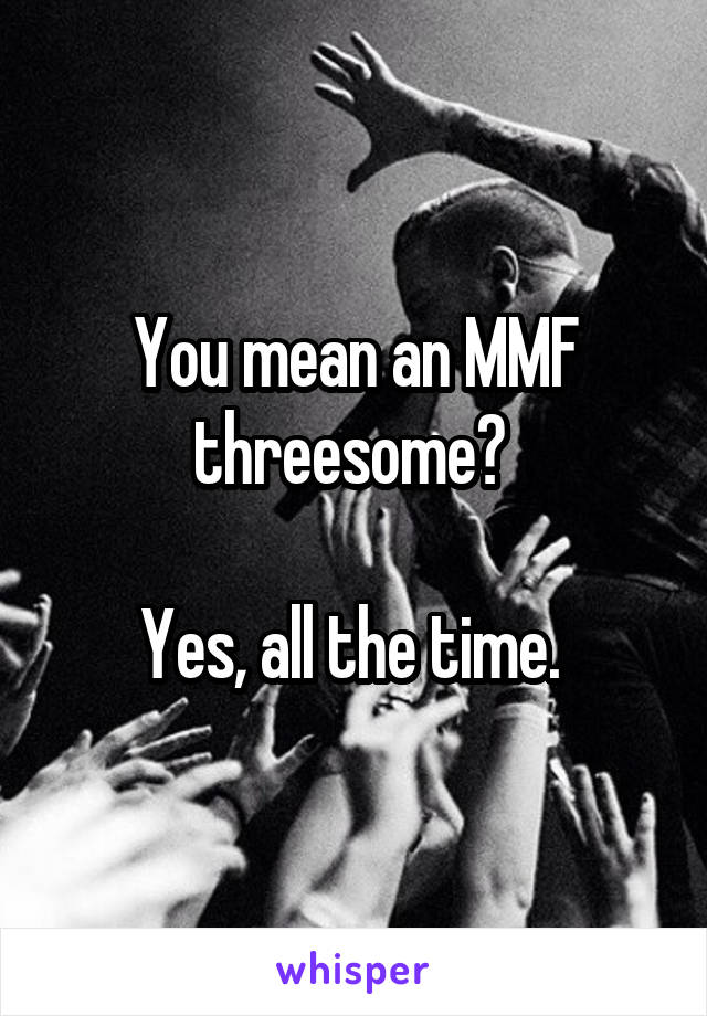 You mean an MMF threesome? 

Yes, all the time. 