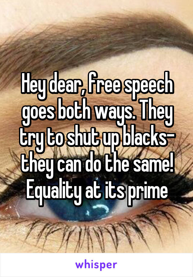Hey dear, free speech goes both ways. They try to shut up blacks- they can do the same! Equality at its prime
