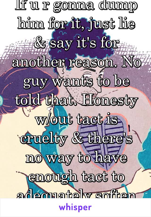 If u r gonna dump him for it, just lie & say it's for another reason. No guy wants to be told that. Honesty w/out tact is cruelty & there's no way to have enough tact to adequately soften that blow.