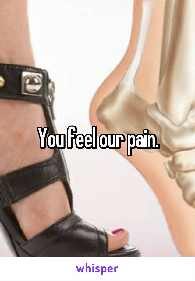 You feel our pain.