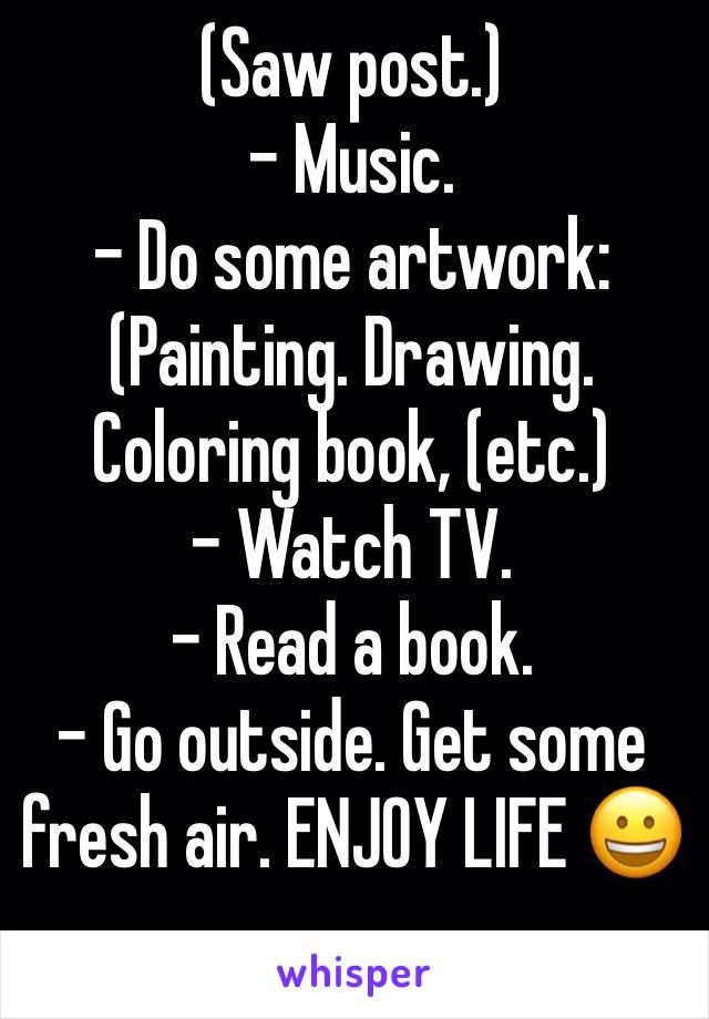 (Saw post.)
- Music.
- Do some artwork:
(Painting. Drawing. Coloring book, (etc.)
- Watch TV.
- Read a book.
- Go outside. Get some fresh air. ENJOY LIFE 😀
