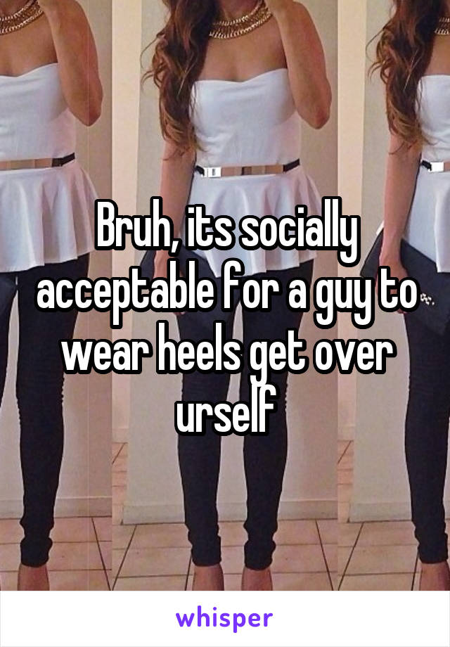 Bruh, its socially acceptable for a guy to wear heels get over urself