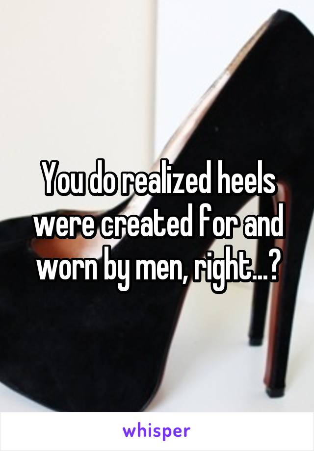 You do realized heels were created for and worn by men, right...?