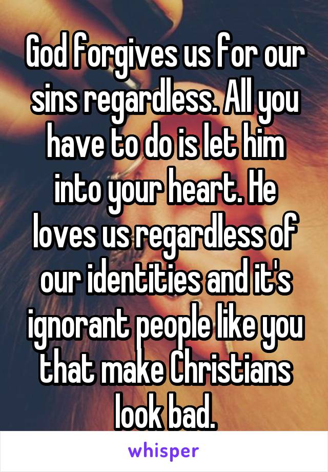 God forgives us for our sins regardless. All you have to do is let him into your heart. He loves us regardless of our identities and it's ignorant people like you that make Christians look bad.