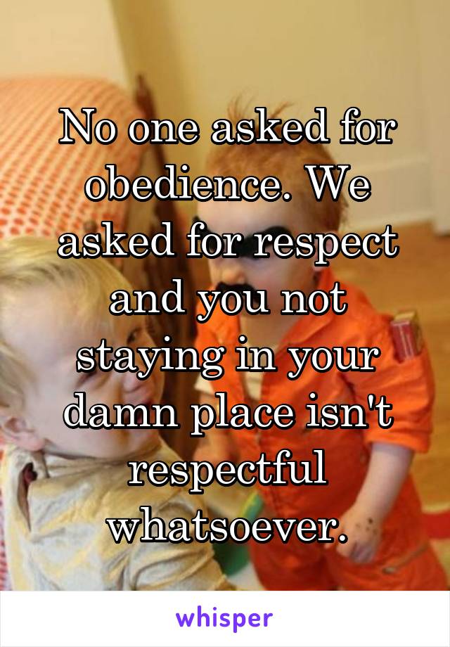 No one asked for obedience. We asked for respect and you not staying in your damn place isn't respectful whatsoever.