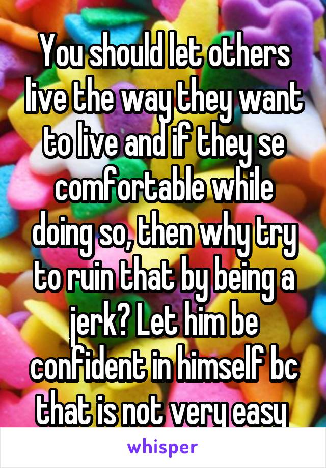 You should let others live the way they want to live and if they se comfortable while doing so, then why try to ruin that by being a jerk? Let him be confident in himself bc that is not very easy 