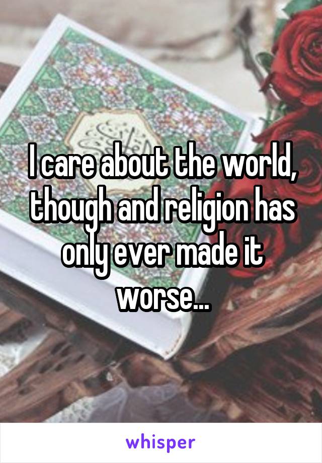 I care about the world, though and religion has only ever made it worse...