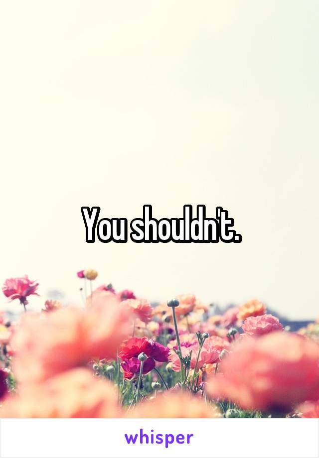You shouldn't.