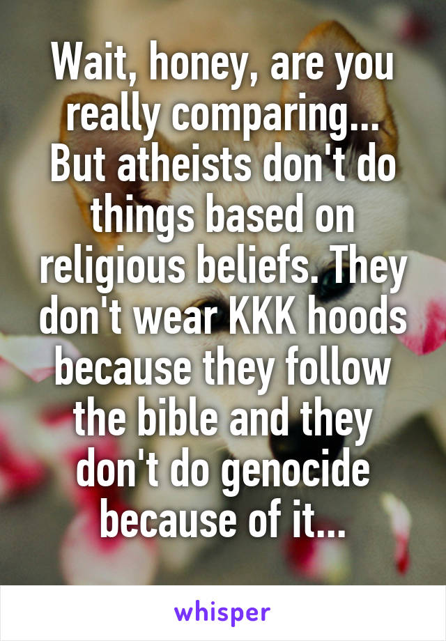 Wait, honey, are you really comparing...
But atheists don't do things based on religious beliefs. They don't wear KKK hoods because they follow the bible and they don't do genocide because of it...
