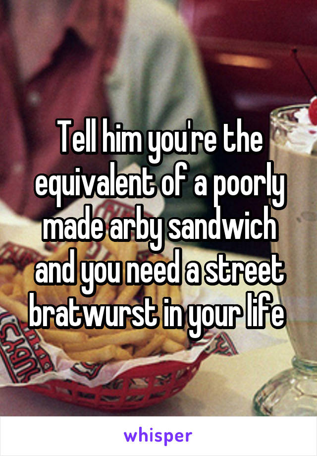 Tell him you're the equivalent of a poorly made arby sandwich and you need a street bratwurst in your life 