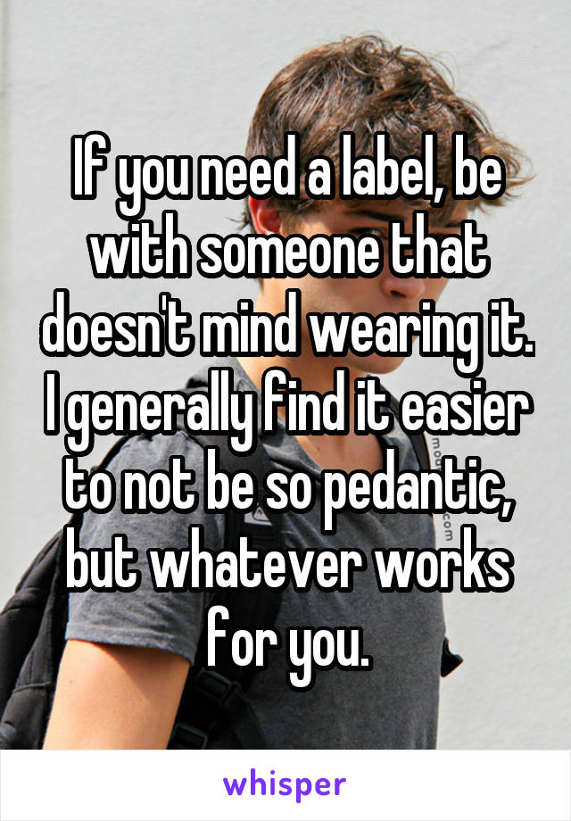 If you need a label, be with someone that doesn't mind wearing it. I generally find it easier to not be so pedantic, but whatever works for you.