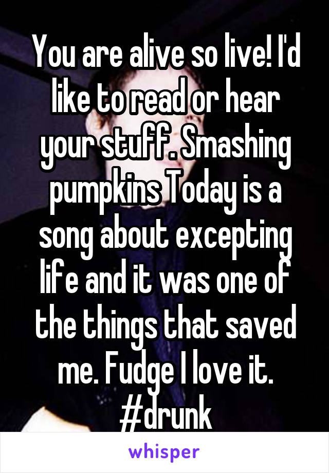 You are alive so live! I'd like to read or hear your stuff. Smashing pumpkins Today is a song about excepting life and it was one of the things that saved me. Fudge I love it. #drunk