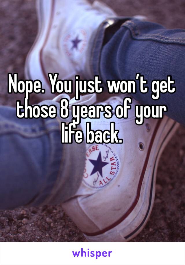 Nope. You just won’t get those 8 years of your life back. 
