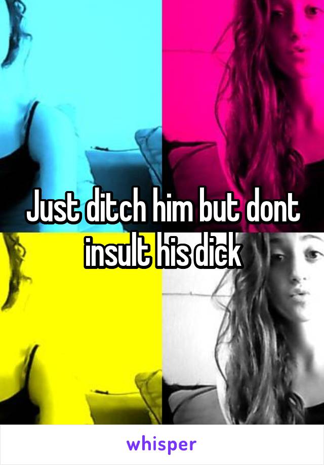 Just ditch him but dont insult his dick