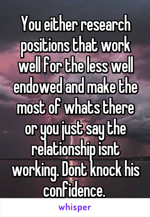 You either research positions that work well for the less well endowed and make the most of whats there or you just say the relationship isnt working. Dont knock his confidence. 