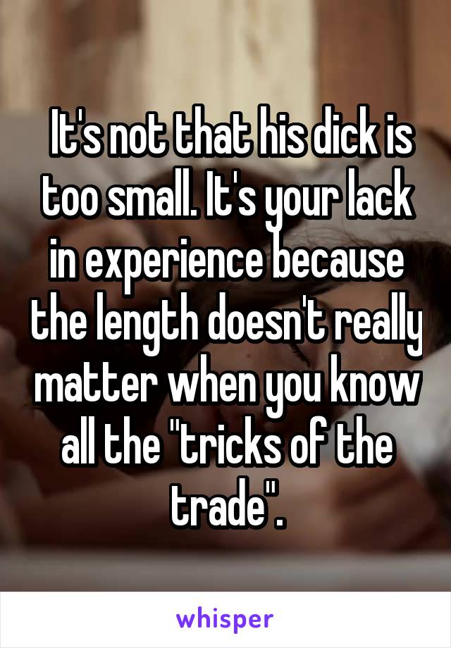  It's not that his dick is too small. It's your lack in experience because the length doesn't really matter when you know all the "tricks of the trade".