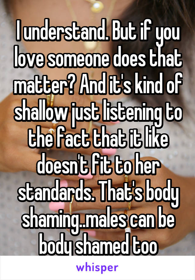 I understand. But if you love someone does that matter? And it's kind of shallow just listening to the fact that it like doesn't fit to her standards. That's body shaming..males can be body shamed too