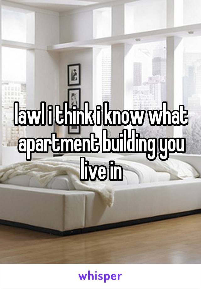 lawl i think i know what apartment building you live in