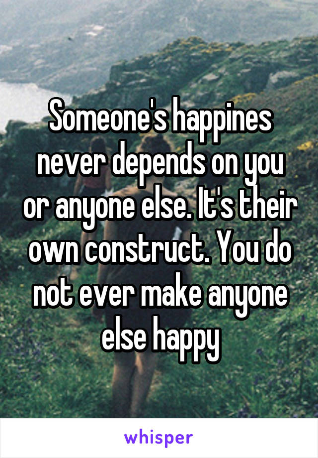 Someone's happines never depends on you or anyone else. It's their own construct. You do not ever make anyone else happy
