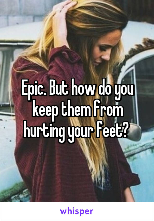 Epic. But how do you keep them from hurting your feet? 