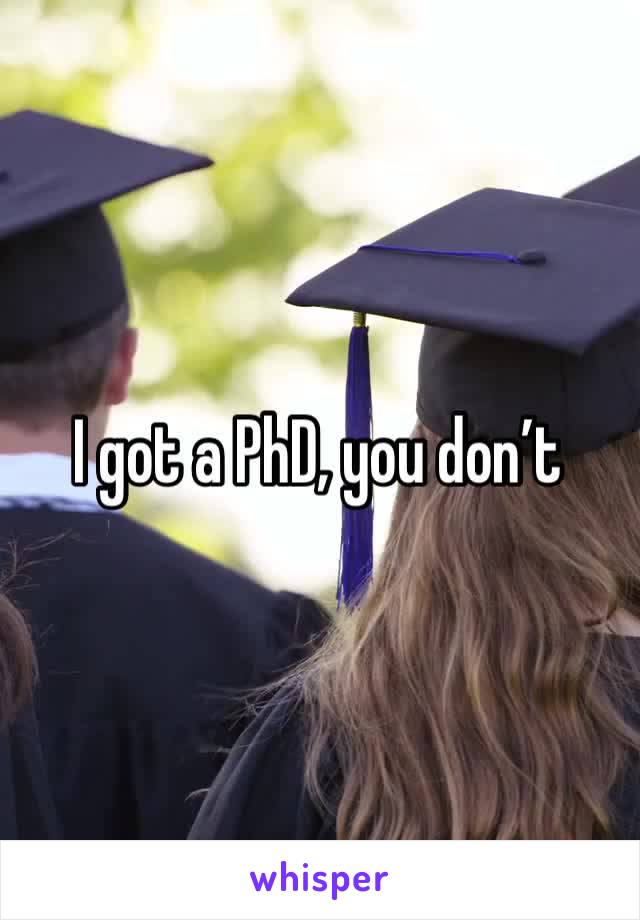 I got a PhD, you don’t