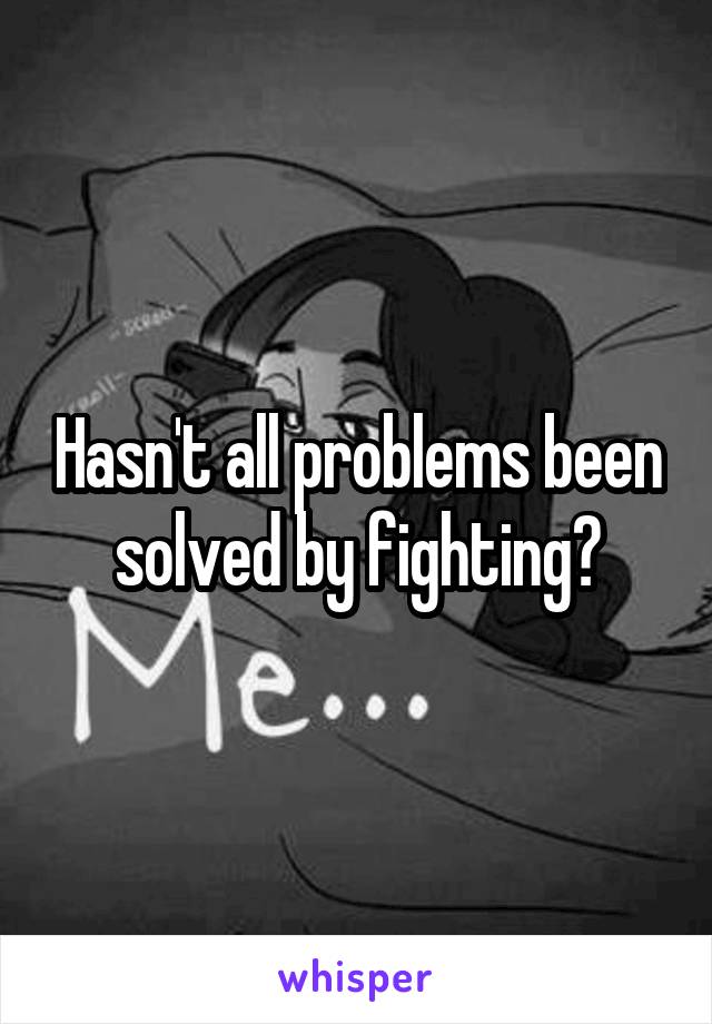 Hasn't all problems been solved by fighting?