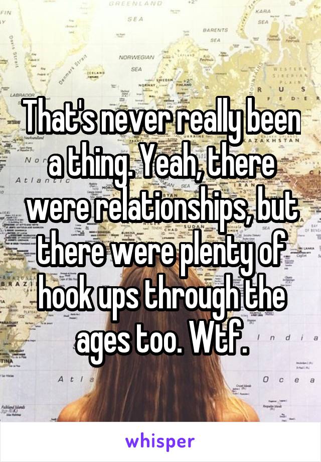 That's never really been a thing. Yeah, there were relationships, but there were plenty of hook ups through the ages too. Wtf.