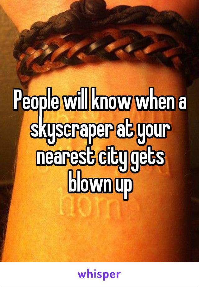 People will know when a skyscraper at your nearest city gets blown up