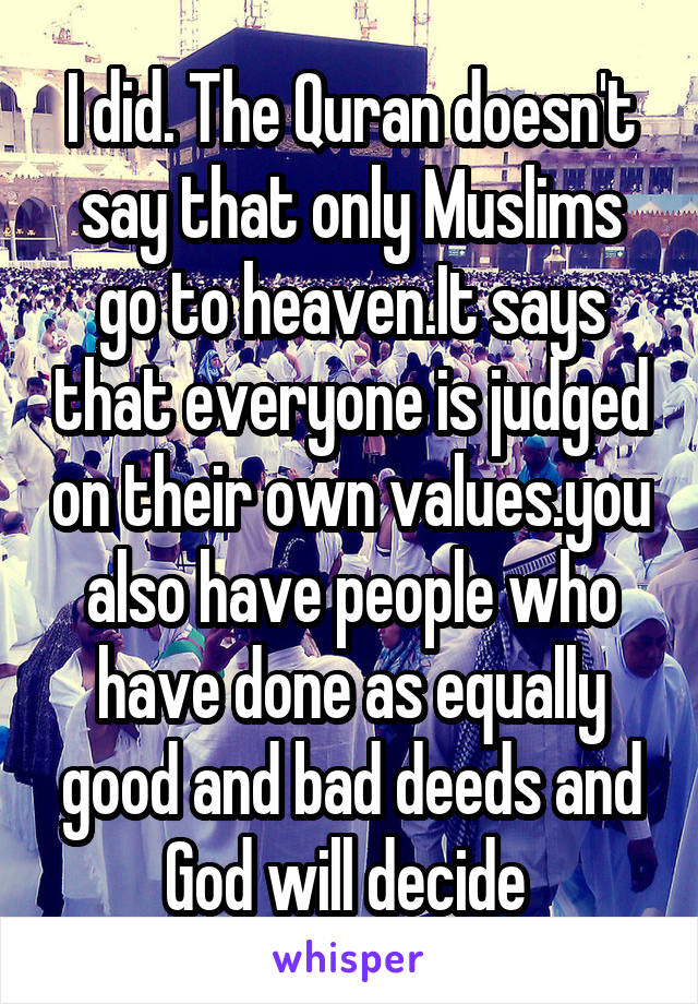 I did. The Quran doesn't say that only Muslims go to heaven.It says that everyone is judged on their own values.you also have people who have done as equally good and bad deeds and God will decide 