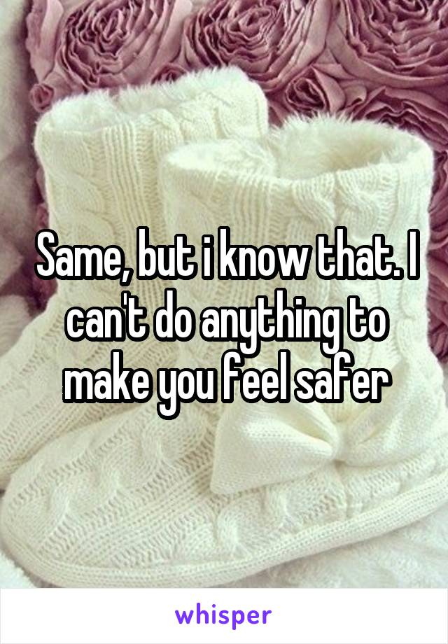Same, but i know that. I can't do anything to make you feel safer