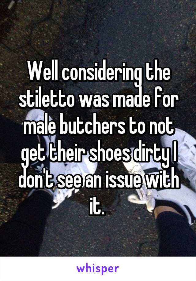 Well considering the stiletto was made for male butchers to not get their shoes dirty I don't see an issue with it. 