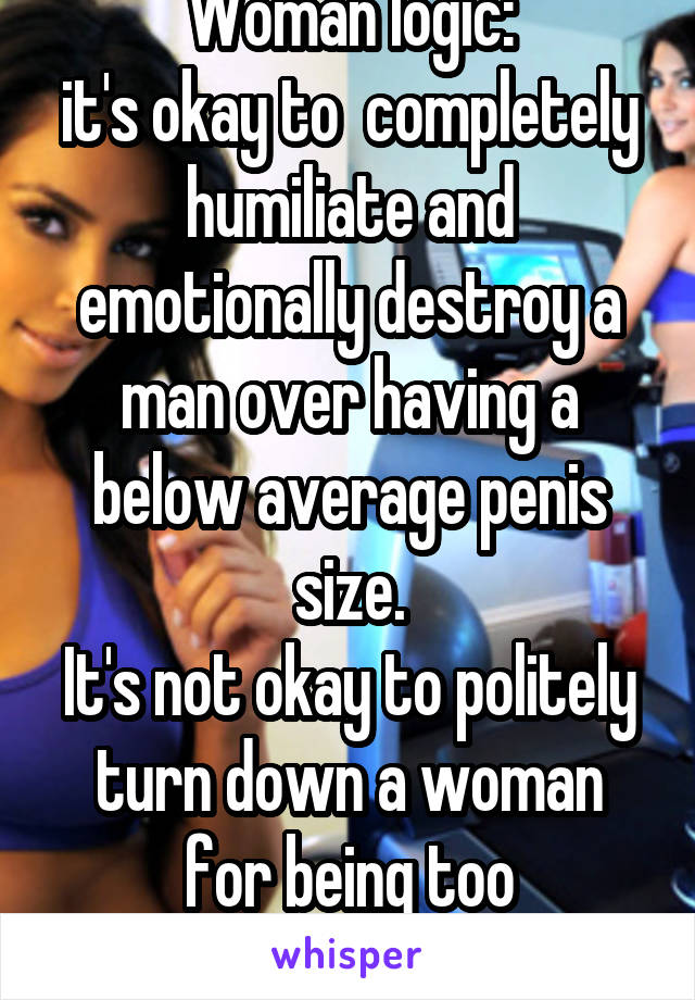 Woman logic:
it's okay to  completely humiliate and emotionally destroy a man over having a below average penis size.
It's not okay to politely turn down a woman for being too overweight.