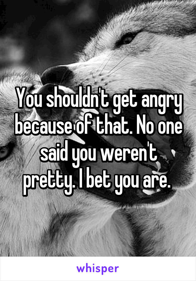 You shouldn't get angry because of that. No one said you weren't pretty. I bet you are. 