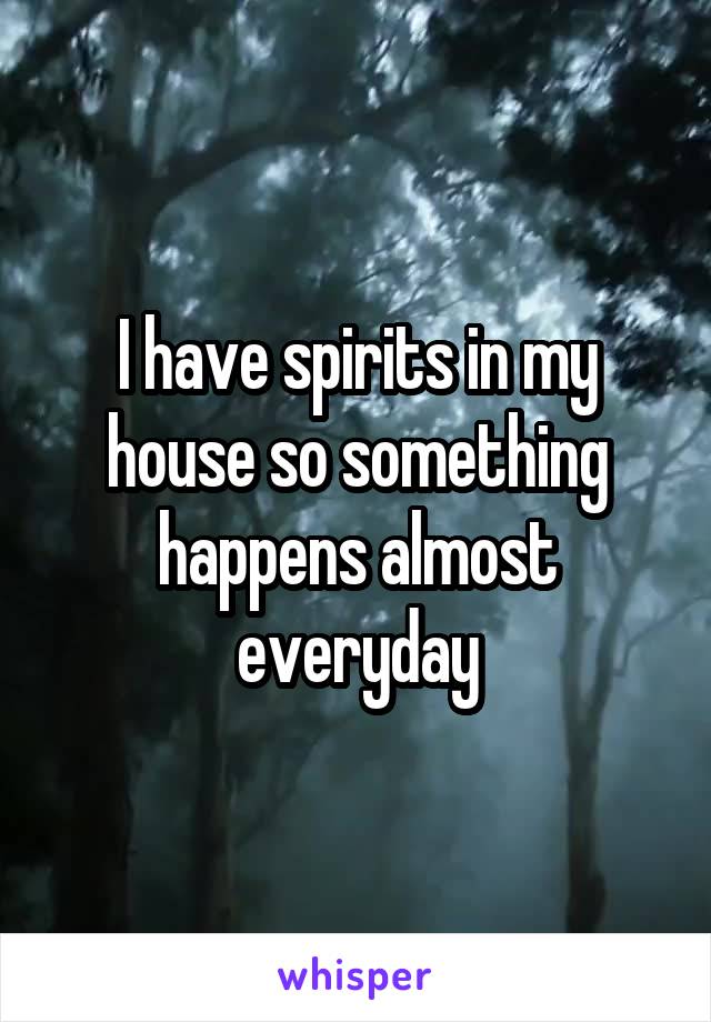 I have spirits in my house so something happens almost everyday