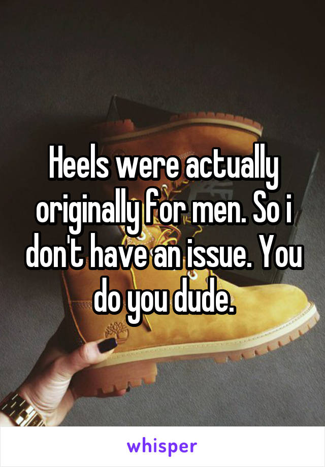 Heels were actually originally for men. So i don't have an issue. You do you dude.