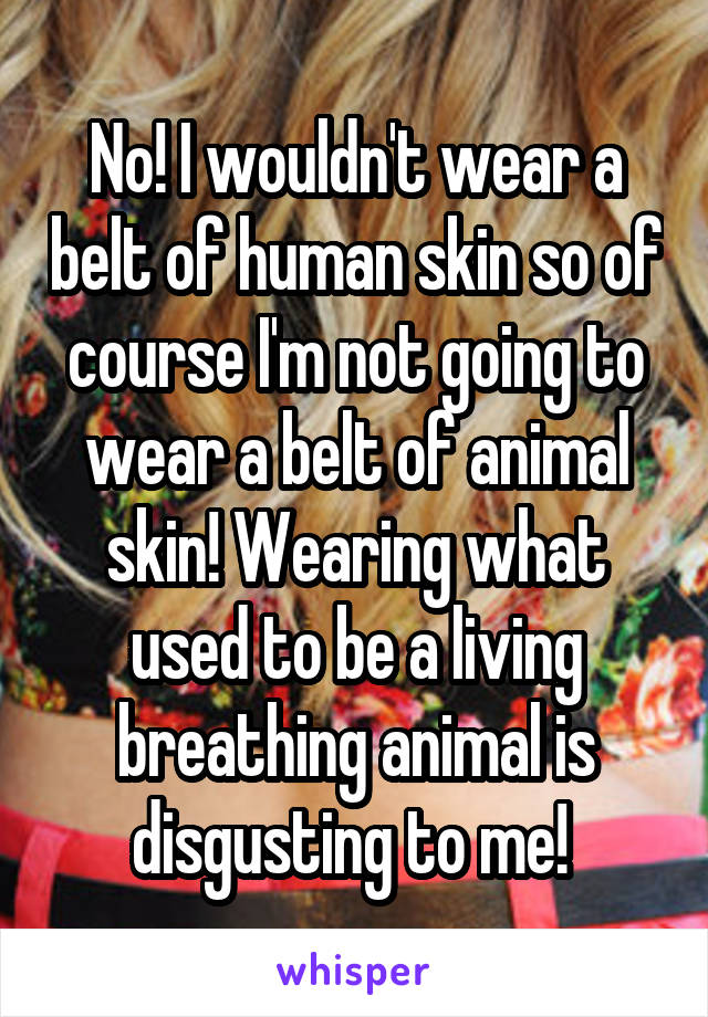 No! I wouldn't wear a belt of human skin so of course I'm not going to wear a belt of animal skin! Wearing what used to be a living breathing animal is disgusting to me! 