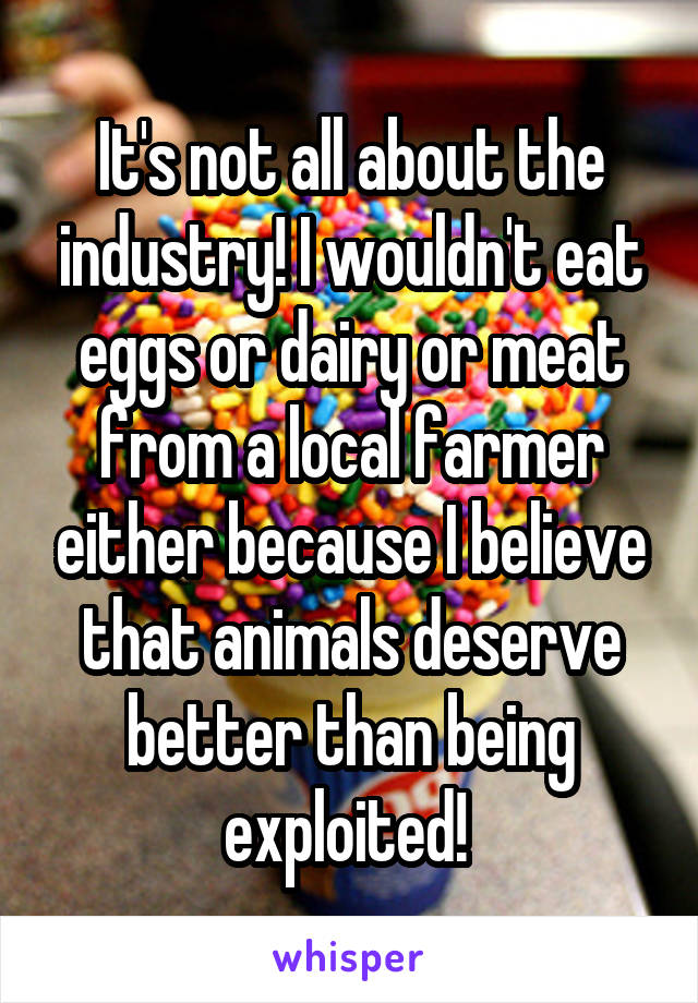 It's not all about the industry! I wouldn't eat eggs or dairy or meat from a local farmer either because I believe that animals deserve better than being exploited! 