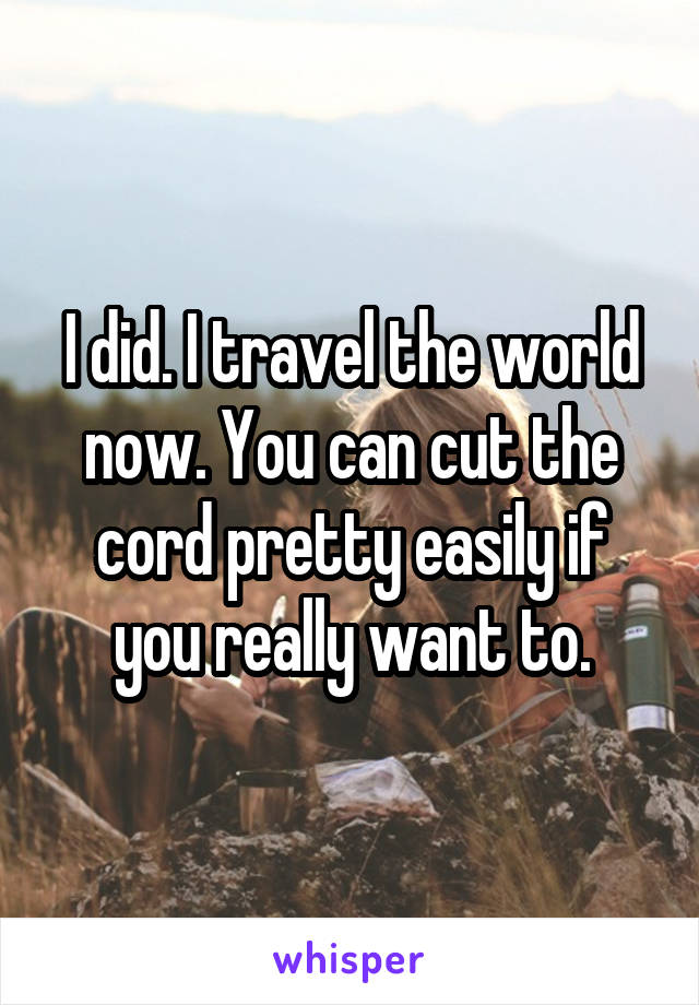 I did. I travel the world now. You can cut the cord pretty easily if you really want to.