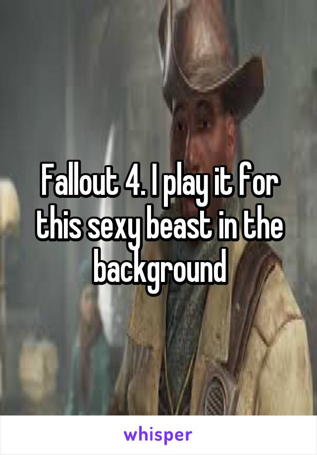 Fallout 4. I play it for this sexy beast in the background