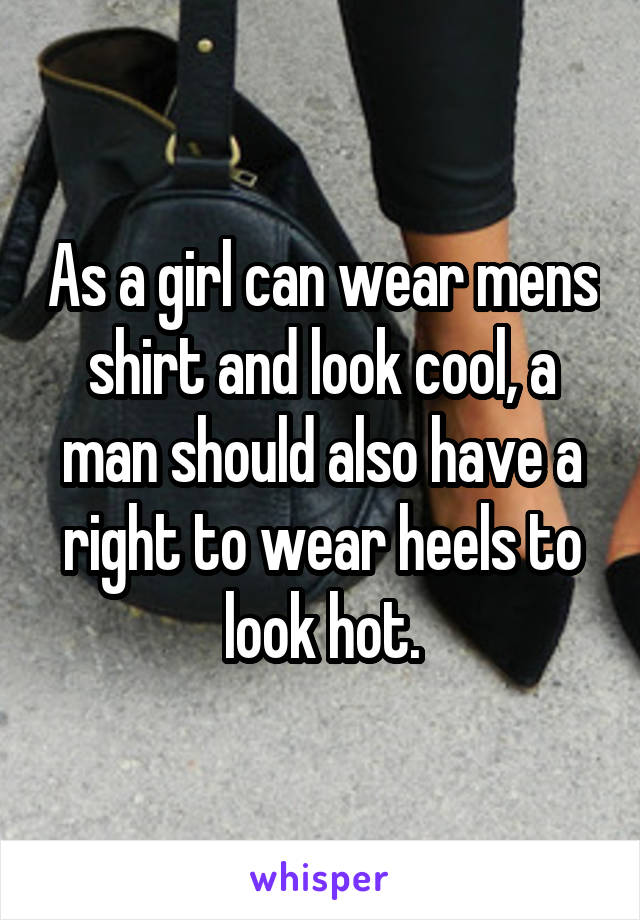 As a girl can wear mens shirt and look cool, a man should also have a right to wear heels to look hot.