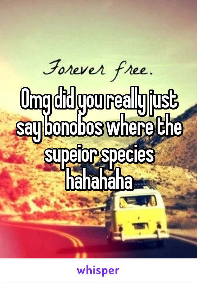 Omg did you really just say bonobos where the supeior species hahahaha