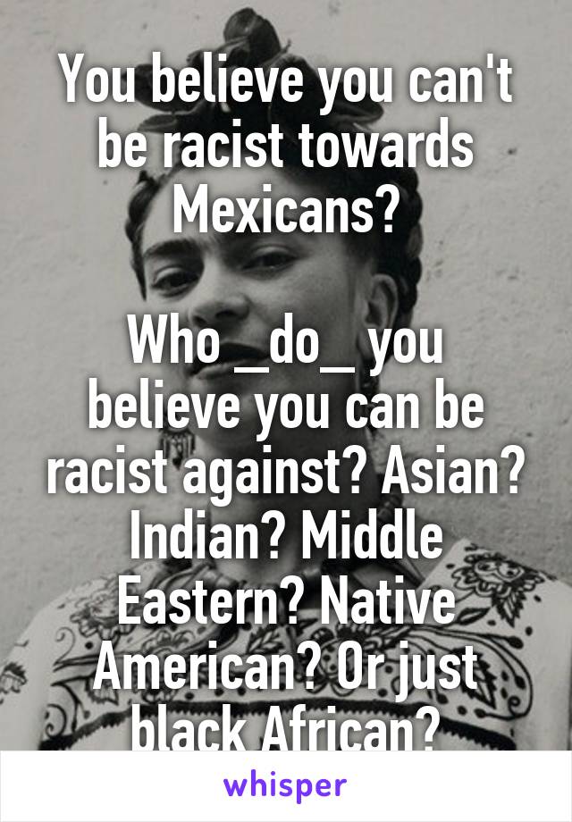 You believe you can't be racist towards Mexicans?

Who _do_ you believe you can be racist against? Asian? Indian? Middle Eastern? Native American? Or just black African?