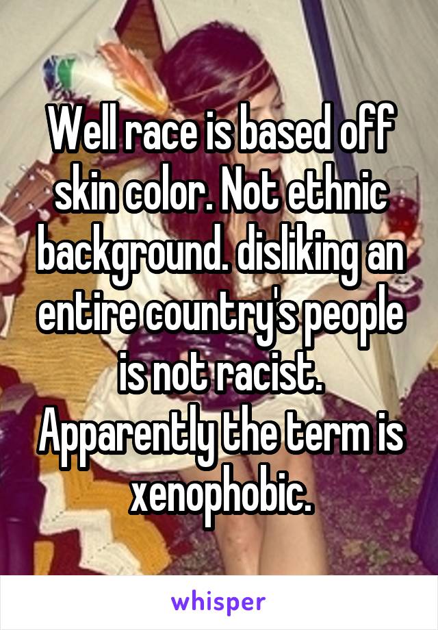 Well race is based off skin color. Not ethnic background. disliking an entire country's people is not racist. Apparently the term is xenophobic.