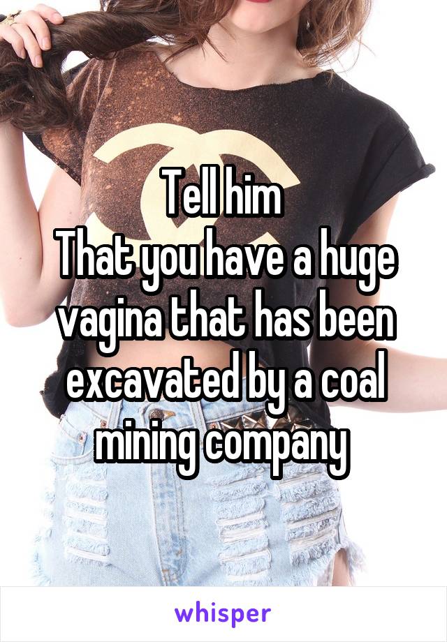 Tell him 
That you have a huge vagina that has been excavated by a coal mining company 