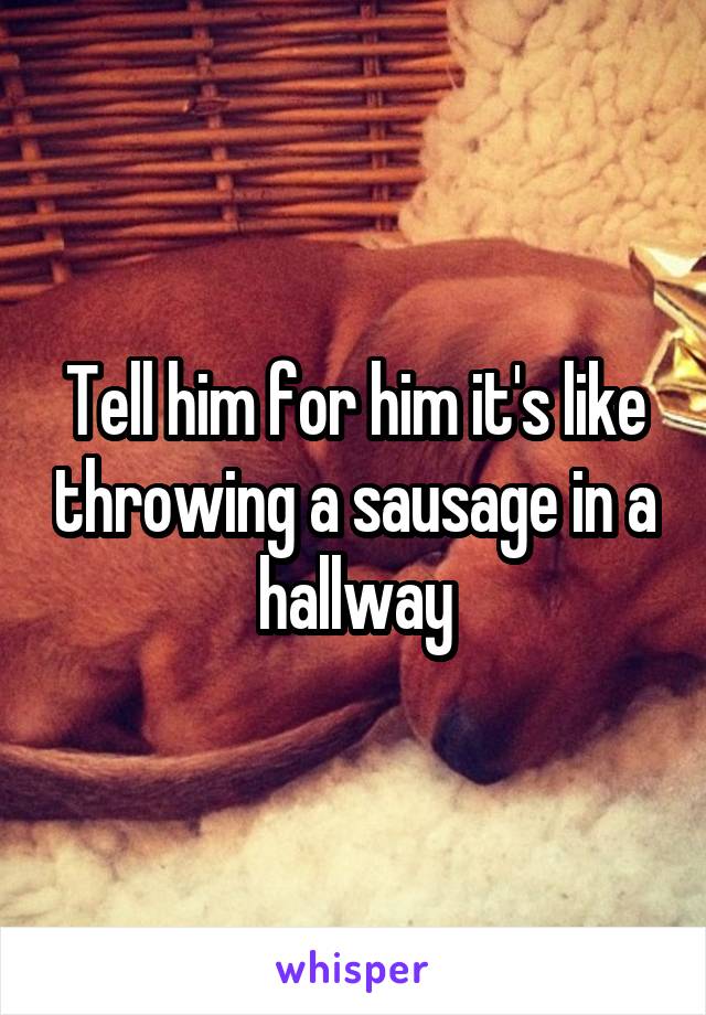 Tell him for him it's like throwing a sausage in a hallway