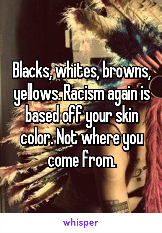 Blacks, whites, browns, yellows. Racism again is based off your skin color. Not where you come from.