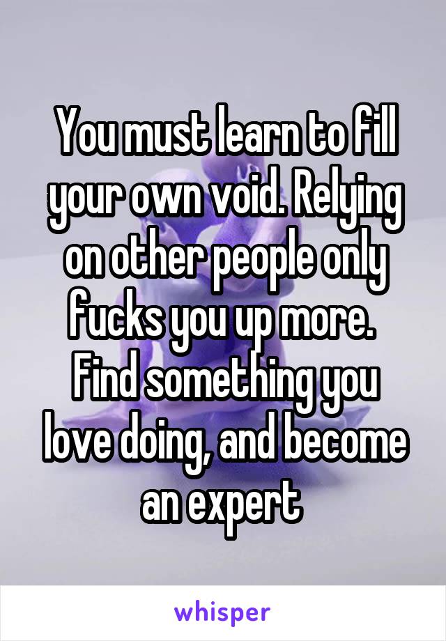 You must learn to fill your own void. Relying on other people only fucks you up more. 
Find something you love doing, and become an expert 